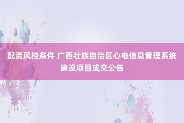 配资风控条件 广西壮族自治区心电信息管理系统建设项目成交公告