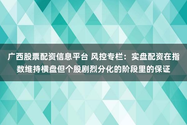 广西股票配资信息平台 风控专栏：实盘配资在指数维持横盘但个股剧烈分化的阶段里的保证