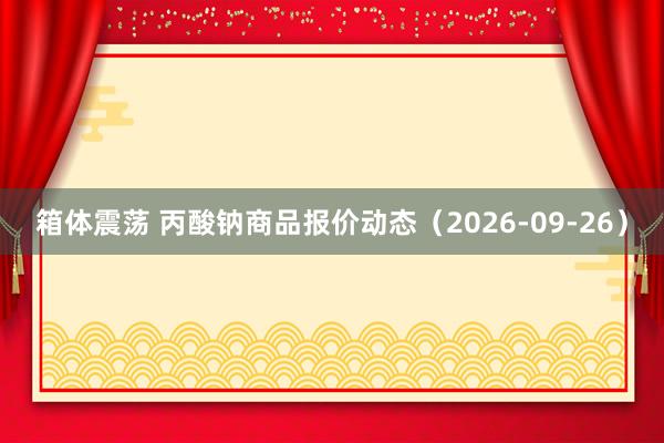 箱体震荡 丙酸钠商品报价动态（2026-09-26）
