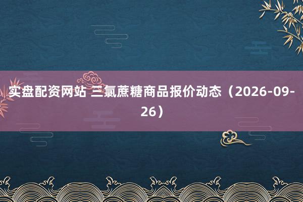 实盘配资网站 三氯蔗糖商品报价动态（2026-09-26）