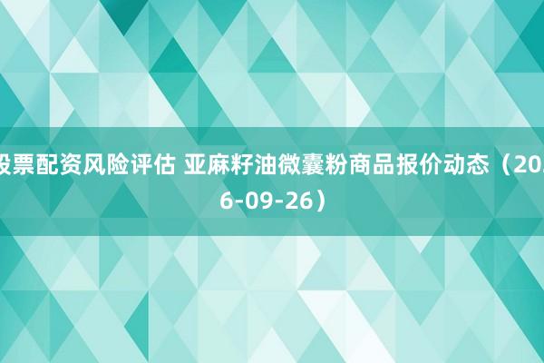 股票配资风险评估 亚麻籽油微囊粉商品报价动态（2026-09-26）