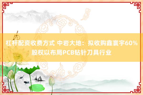 杠杆配资收费方式 中岩大地：拟收购鑫寰宇60%股权以布局PCB钻针刀具行业