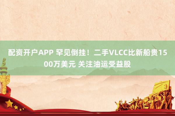 配资开户APP 罕见倒挂！二手VLCC比新船贵1500万美元 关注油运受益股