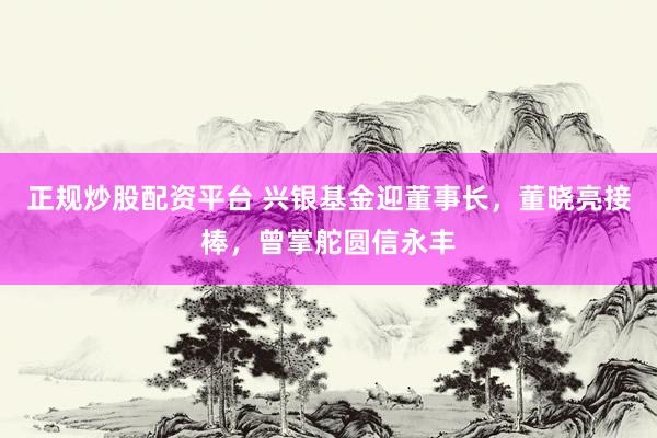 正规炒股配资平台 兴银基金迎董事长，董晓亮接棒，曾掌舵圆信永丰