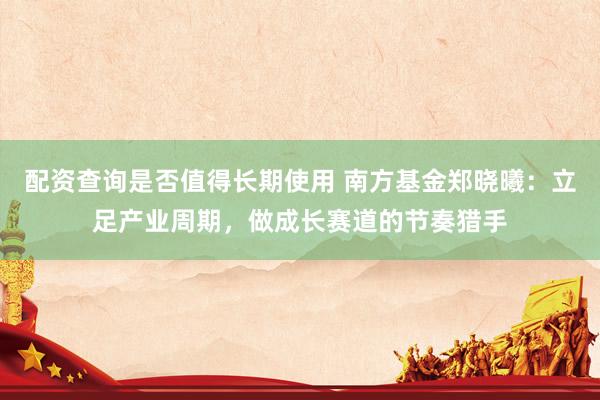 配资查询是否值得长期使用 南方基金郑晓曦：立足产业周期，做成长赛道的节奏猎手