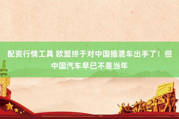 配资行情工具 欧盟终于对中国插混车出手了！但中国汽车早已不是当年