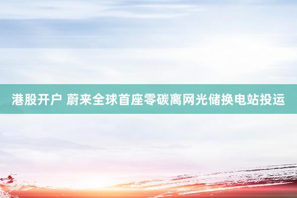 港股开户 蔚来全球首座零碳离网光储换电站投运