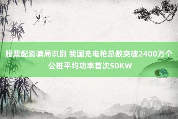股票配资骗局识别 我国充电枪总数突破2400万个 公桩平均功率首次50KW