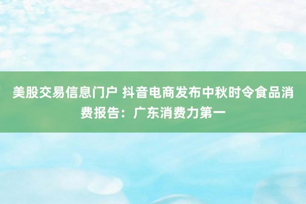 美股交易信息门户 抖音电商发布中秋时令食品消费报告：广东消费力第一