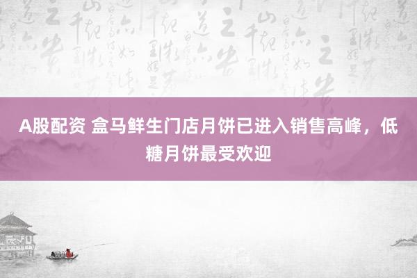 A股配资 盒马鲜生门店月饼已进入销售高峰，低糖月饼最受欢迎