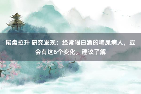 尾盘拉升 研究发现:经常喝白酒的糖尿病人,或会有这6个变化,建议了解