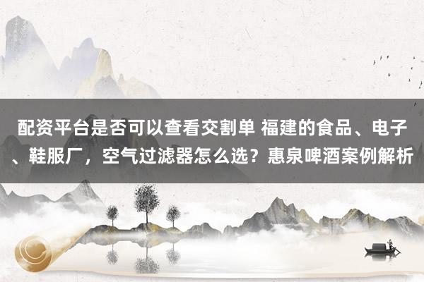 配资平台是否可以查看交割单 福建的食品、电子、鞋服厂，空气过滤器怎么选？惠泉啤酒案例解析