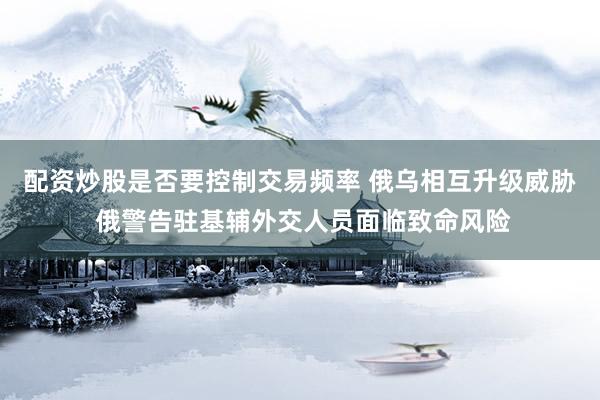 配资炒股是否要控制交易频率 俄乌相互升级威胁 俄警告驻基辅外交人员面临致命风险