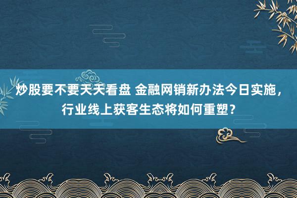 炒股要不要天天看盘 金融网销新办法今日实施,行业线上获客生态将如何重塑?