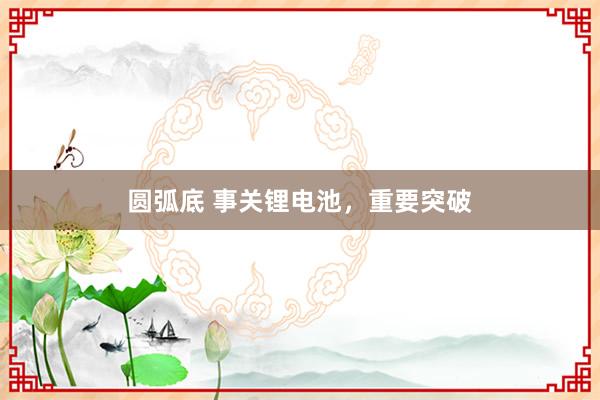 圆弧底 事关锂电池，重要突破