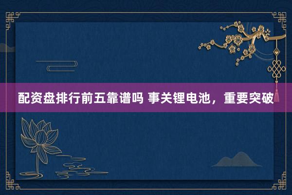 配资盘排行前五靠谱吗 事关锂电池，重要突破