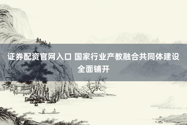 证券配资官网入口 国家行业产教融合共同体建设全面铺开