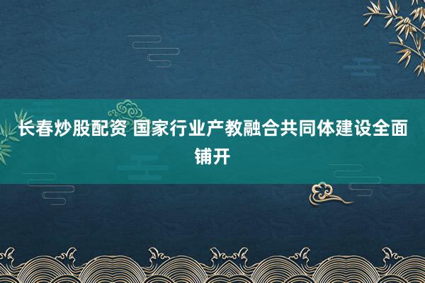 长春炒股配资 国家行业产教融合共同体建设全面铺开
