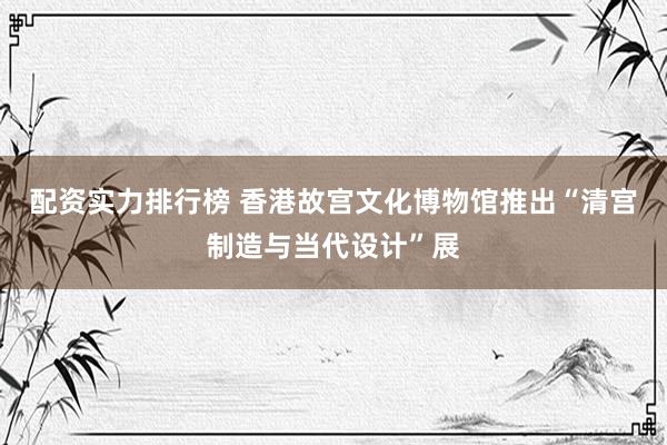 配资实力排行榜 香港故宫文化博物馆推出“清宫制造与当代设计”展