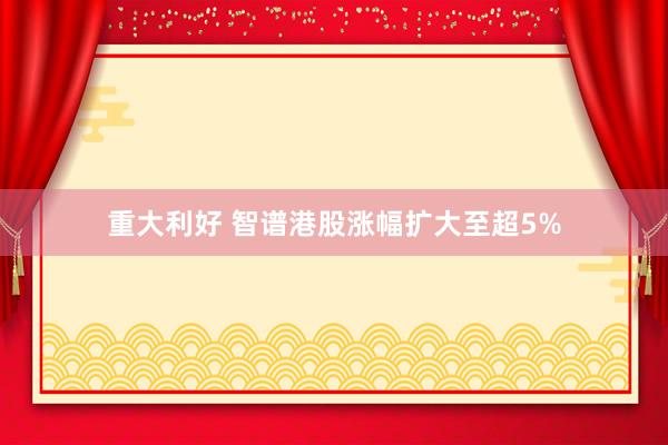重大利好 智谱港股涨幅扩大至超5%