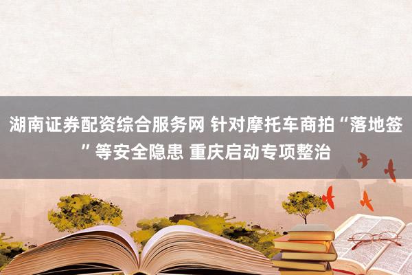 湖南证券配资综合服务网 针对摩托车商拍“落地签”等安全隐患 重庆启动专项整治