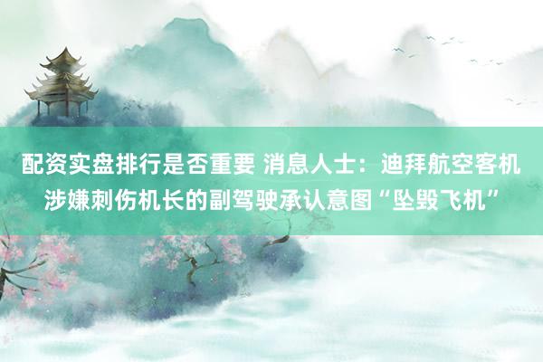 配资实盘排行是否重要 消息人士:迪拜航空客机涉嫌刺伤机长的副驾驶承认意图“坠毁飞机”