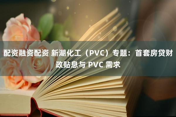 配资融资配资 新湖化工（PVC）专题：首套房贷财政贴息与 PVC 需求