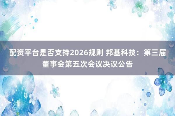 配资平台是否支持2026规则 邦基科技：第三届董事会第五次会议决议公告