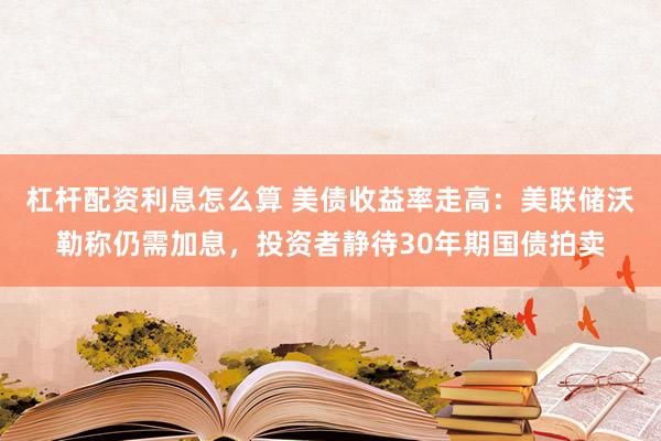 杠杆配资利息怎么算 美债收益率走高：美联储沃勒称仍需加息，投资者静待30年期国债拍卖
