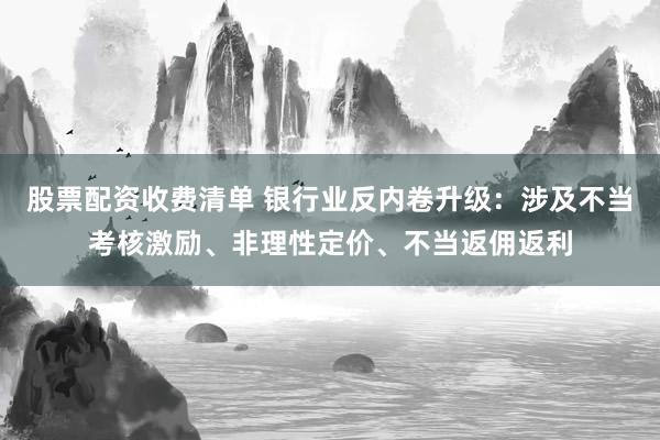 股票配资收费清单 银行业反内卷升级：涉及不当考核激励、非理性定价、不当返佣返利
