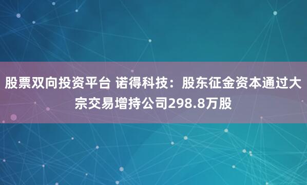 股票双向投资平台 诺得科技：股东征金资本通过大宗交易增持公司298.8万股