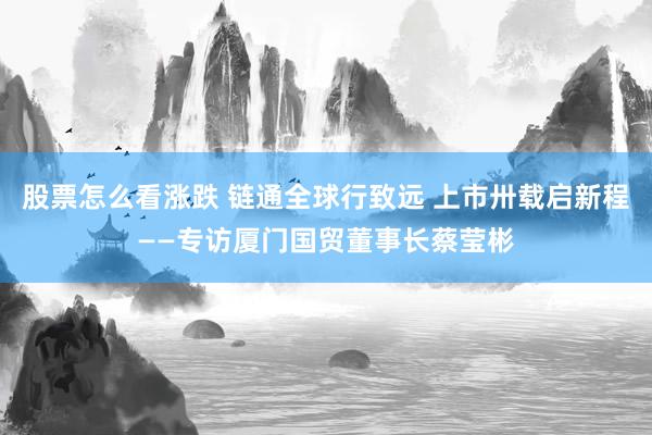 股票怎么看涨跌 链通全球行致远 上市卅载启新程——专访厦门国贸董事长蔡莹彬