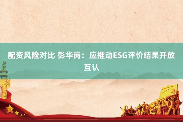配资风险对比 彭华岗：应推动ESG评价结果开放互认