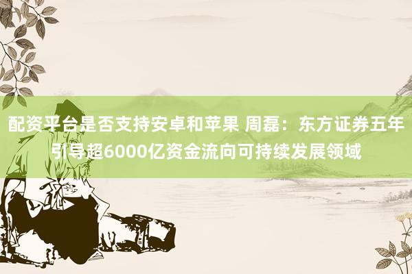 配资平台是否支持安卓和苹果 周磊：东方证券五年引导超6000亿资金流向可持续发展领域