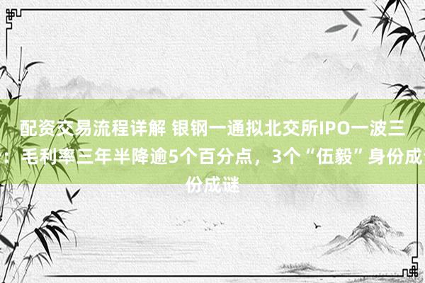 配资交易流程详解 银钢一通拟北交所IPO一波三折：毛利率三年半降逾5个百分点，3个“伍毅”身份成谜
