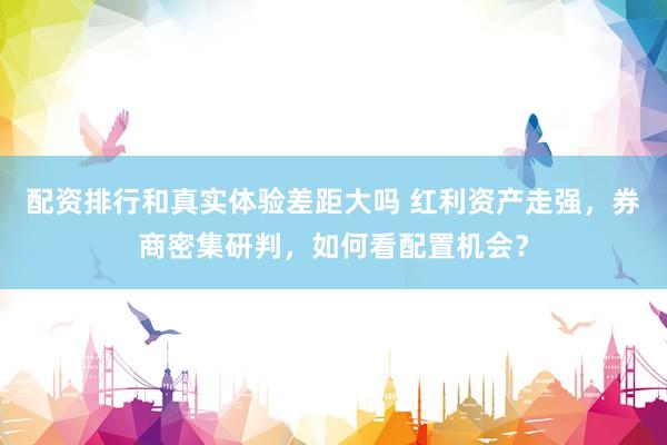 配资排行和真实体验差距大吗 红利资产走强，券商密集研判，如何看配置机会？