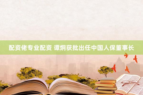 配资佬专业配资 谭炯获批出任中国人保董事长
