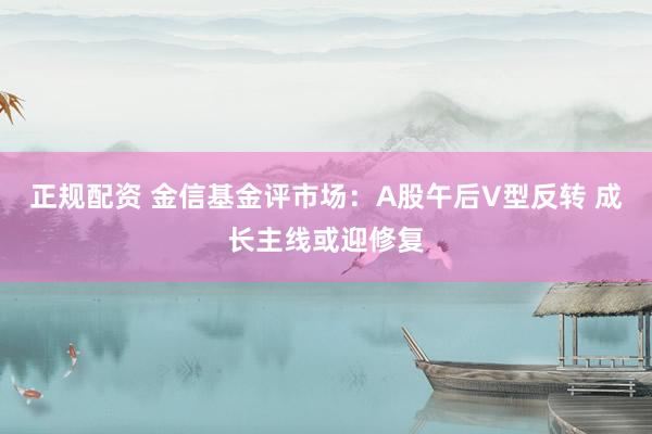 正规配资 金信基金评市场：A股午后V型反转 成长主线或迎修复