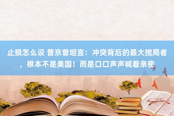 止损怎么设 普京曾坦言：冲突背后的最大搅局者，根本不是美国！而是口口声声喊着亲密