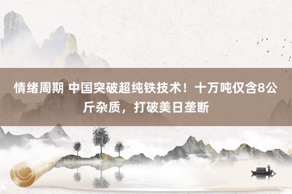情绪周期 中国突破超纯铁技术!十万吨仅含8公斤杂质,打破美日垄断