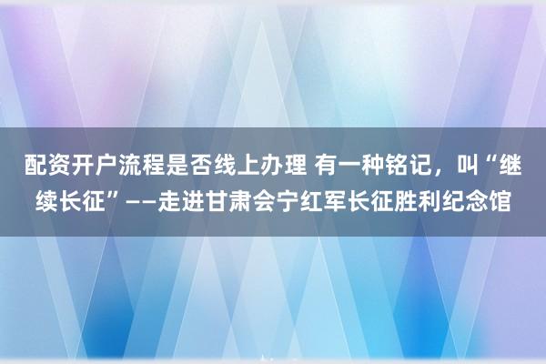 配资开户流程是否线上办理 有一种铭记,叫“继续长征”——走进甘肃会宁红军长征胜利纪念馆
