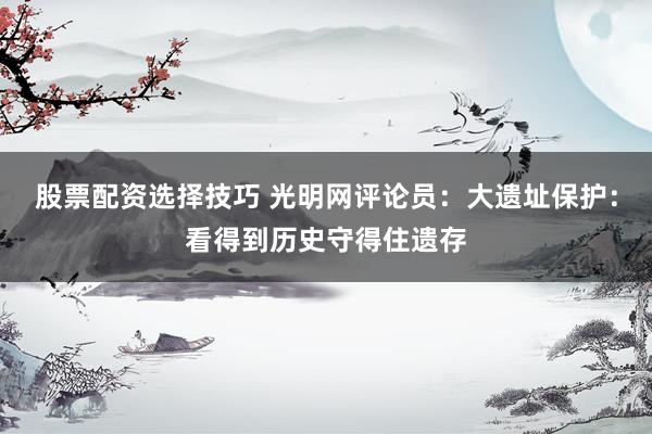 股票配资选择技巧 光明网评论员:大遗址保护:看得到历史守得住遗存