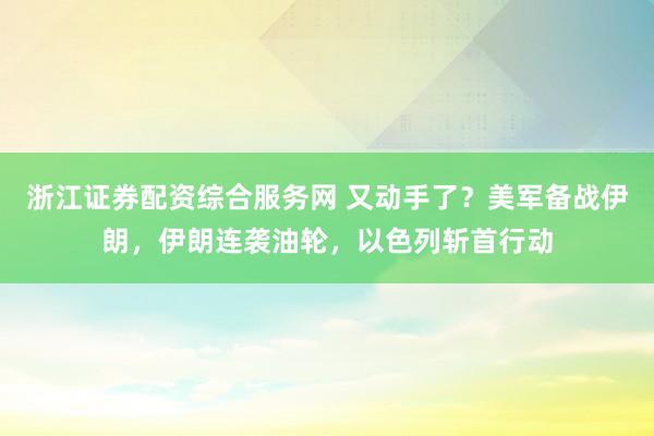 浙江证券配资综合服务网 又动手了？美军备战伊朗，伊朗连袭油轮，以色列斩首行动