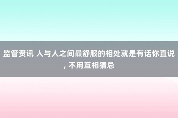 监管资讯 人与人之间最舒服的相处就是有话你直说, 不用互相猜忌