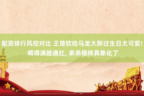 配资排行风控对比 王楚钦给马龙大胖过生日太可爱! 喝得满脸通红, 弟弟模样具象化了