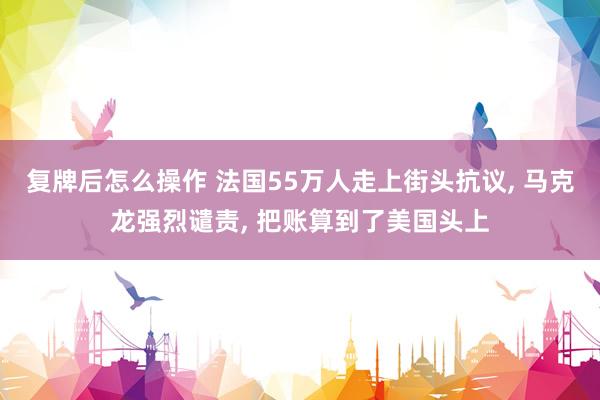 复牌后怎么操作 法国55万人走上街头抗议, 马克龙强烈谴责, 把账算到了美国头上