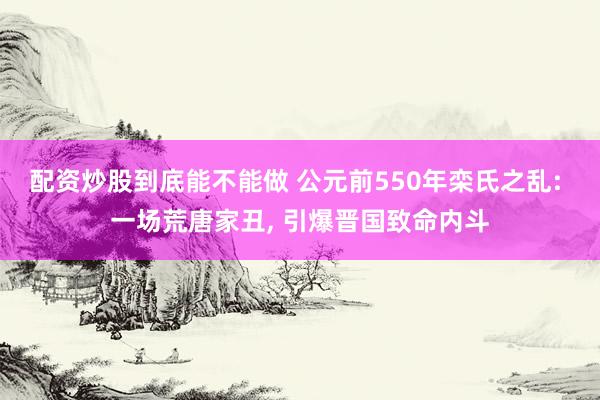 配资炒股到底能不能做 公元前550年栾氏之乱: 一场荒唐家丑, 引爆晋国致命内斗