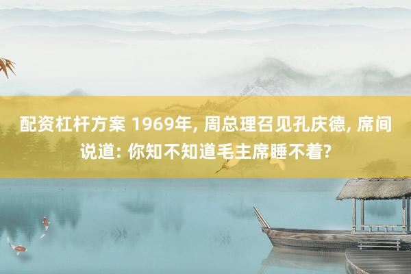 配资杠杆方案 1969年, 周总理召见孔庆德, 席间说道: 你知不知道毛主席睡不着?