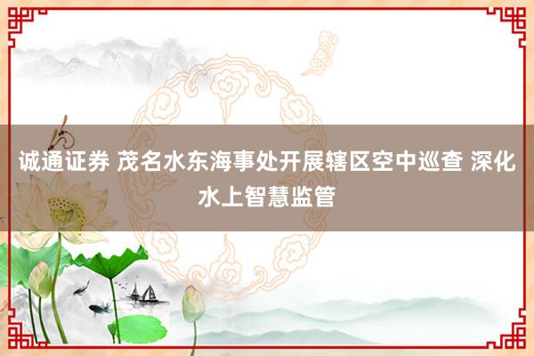 诚通证券 茂名水东海事处开展辖区空中巡查 深化水上智慧监管