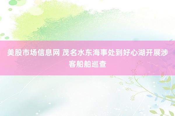 美股市场信息网 茂名水东海事处到好心湖开展涉客船舶巡查
